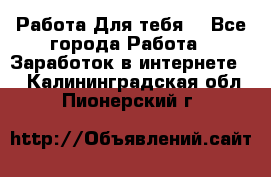 Работа Для тебя  - Все города Работа » Заработок в интернете   . Калининградская обл.,Пионерский г.